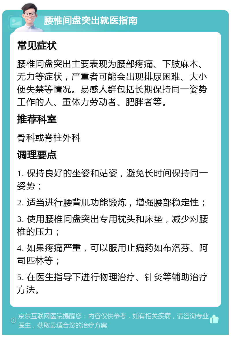 腰椎间盘突出就医指南 常见症状 腰椎间盘突出主要表现为腰部疼痛、下肢麻木、无力等症状，严重者可能会出现排尿困难、大小便失禁等情况。易感人群包括长期保持同一姿势工作的人、重体力劳动者、肥胖者等。 推荐科室 骨科或脊柱外科 调理要点 1. 保持良好的坐姿和站姿，避免长时间保持同一姿势； 2. 适当进行腰背肌功能锻炼，增强腰部稳定性； 3. 使用腰椎间盘突出专用枕头和床垫，减少对腰椎的压力； 4. 如果疼痛严重，可以服用止痛药如布洛芬、阿司匹林等； 5. 在医生指导下进行物理治疗、针灸等辅助治疗方法。