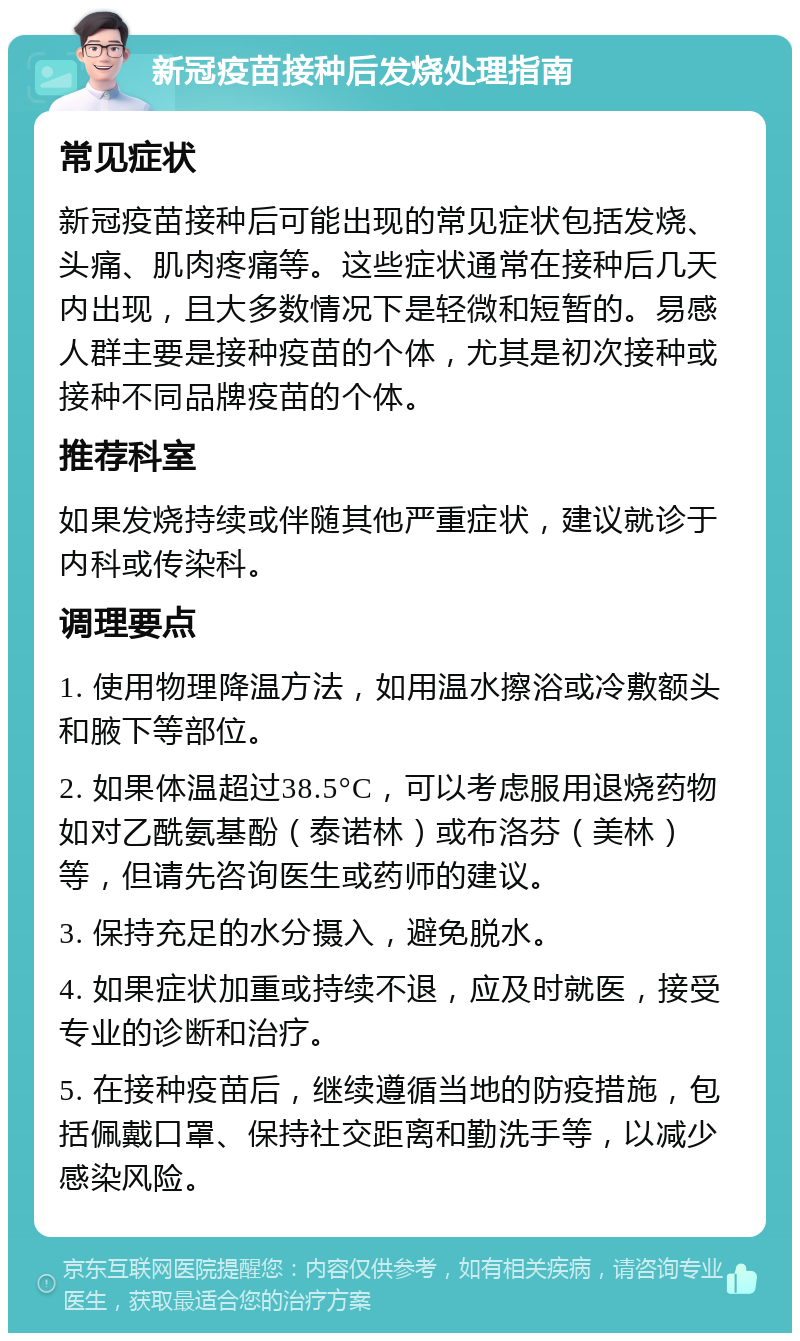 新冠疫苗接种后发烧处理指南 常见症状 新冠疫苗接种后可能出现的常见症状包括发烧、头痛、肌肉疼痛等。这些症状通常在接种后几天内出现，且大多数情况下是轻微和短暂的。易感人群主要是接种疫苗的个体，尤其是初次接种或接种不同品牌疫苗的个体。 推荐科室 如果发烧持续或伴随其他严重症状，建议就诊于内科或传染科。 调理要点 1. 使用物理降温方法，如用温水擦浴或冷敷额头和腋下等部位。 2. 如果体温超过38.5°C，可以考虑服用退烧药物如对乙酰氨基酚（泰诺林）或布洛芬（美林）等，但请先咨询医生或药师的建议。 3. 保持充足的水分摄入，避免脱水。 4. 如果症状加重或持续不退，应及时就医，接受专业的诊断和治疗。 5. 在接种疫苗后，继续遵循当地的防疫措施，包括佩戴口罩、保持社交距离和勤洗手等，以减少感染风险。