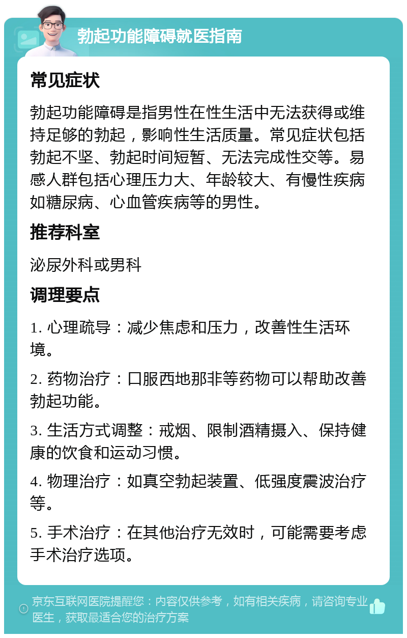 勃起功能障碍就医指南 常见症状 勃起功能障碍是指男性在性生活中无法获得或维持足够的勃起，影响性生活质量。常见症状包括勃起不坚、勃起时间短暂、无法完成性交等。易感人群包括心理压力大、年龄较大、有慢性疾病如糖尿病、心血管疾病等的男性。 推荐科室 泌尿外科或男科 调理要点 1. 心理疏导：减少焦虑和压力，改善性生活环境。 2. 药物治疗：口服西地那非等药物可以帮助改善勃起功能。 3. 生活方式调整：戒烟、限制酒精摄入、保持健康的饮食和运动习惯。 4. 物理治疗：如真空勃起装置、低强度震波治疗等。 5. 手术治疗：在其他治疗无效时，可能需要考虑手术治疗选项。