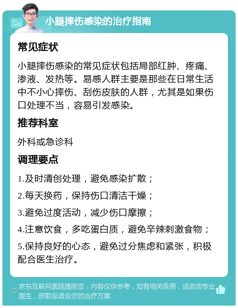 小腿摔伤感染的治疗指南 常见症状 小腿摔伤感染的常见症状包括局部红肿、疼痛、渗液、发热等。易感人群主要是那些在日常生活中不小心摔伤、刮伤皮肤的人群，尤其是如果伤口处理不当，容易引发感染。 推荐科室 外科或急诊科 调理要点 1.及时清创处理，避免感染扩散； 2.每天换药，保持伤口清洁干燥； 3.避免过度活动，减少伤口摩擦； 4.注意饮食，多吃蛋白质，避免辛辣刺激食物； 5.保持良好的心态，避免过分焦虑和紧张，积极配合医生治疗。