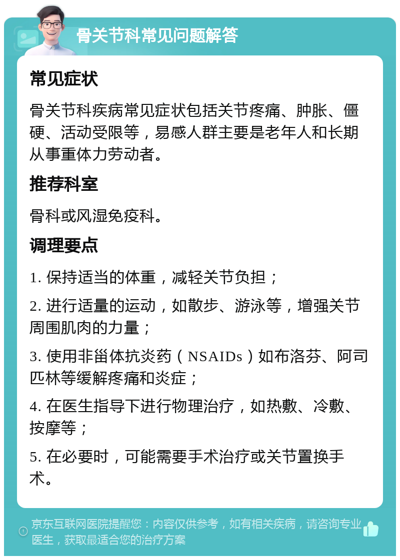 骨关节科常见问题解答 常见症状 骨关节科疾病常见症状包括关节疼痛、肿胀、僵硬、活动受限等，易感人群主要是老年人和长期从事重体力劳动者。 推荐科室 骨科或风湿免疫科。 调理要点 1. 保持适当的体重，减轻关节负担； 2. 进行适量的运动，如散步、游泳等，增强关节周围肌肉的力量； 3. 使用非甾体抗炎药（NSAIDs）如布洛芬、阿司匹林等缓解疼痛和炎症； 4. 在医生指导下进行物理治疗，如热敷、冷敷、按摩等； 5. 在必要时，可能需要手术治疗或关节置换手术。