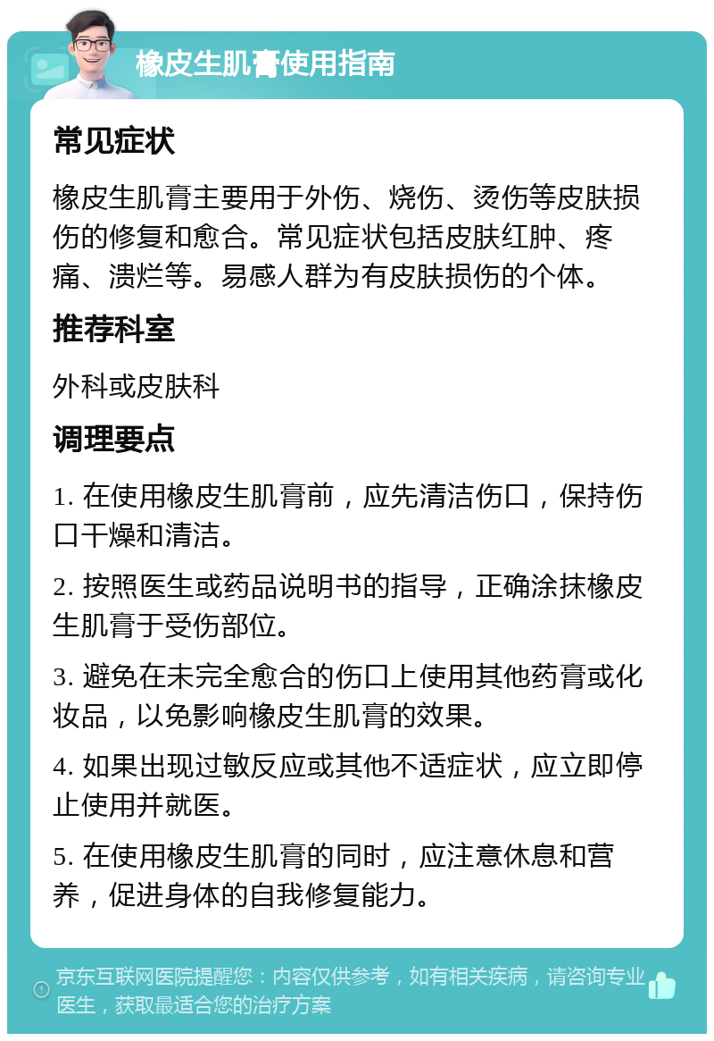 橡皮生肌膏使用指南 常见症状 橡皮生肌膏主要用于外伤、烧伤、烫伤等皮肤损伤的修复和愈合。常见症状包括皮肤红肿、疼痛、溃烂等。易感人群为有皮肤损伤的个体。 推荐科室 外科或皮肤科 调理要点 1. 在使用橡皮生肌膏前，应先清洁伤口，保持伤口干燥和清洁。 2. 按照医生或药品说明书的指导，正确涂抹橡皮生肌膏于受伤部位。 3. 避免在未完全愈合的伤口上使用其他药膏或化妆品，以免影响橡皮生肌膏的效果。 4. 如果出现过敏反应或其他不适症状，应立即停止使用并就医。 5. 在使用橡皮生肌膏的同时，应注意休息和营养，促进身体的自我修复能力。