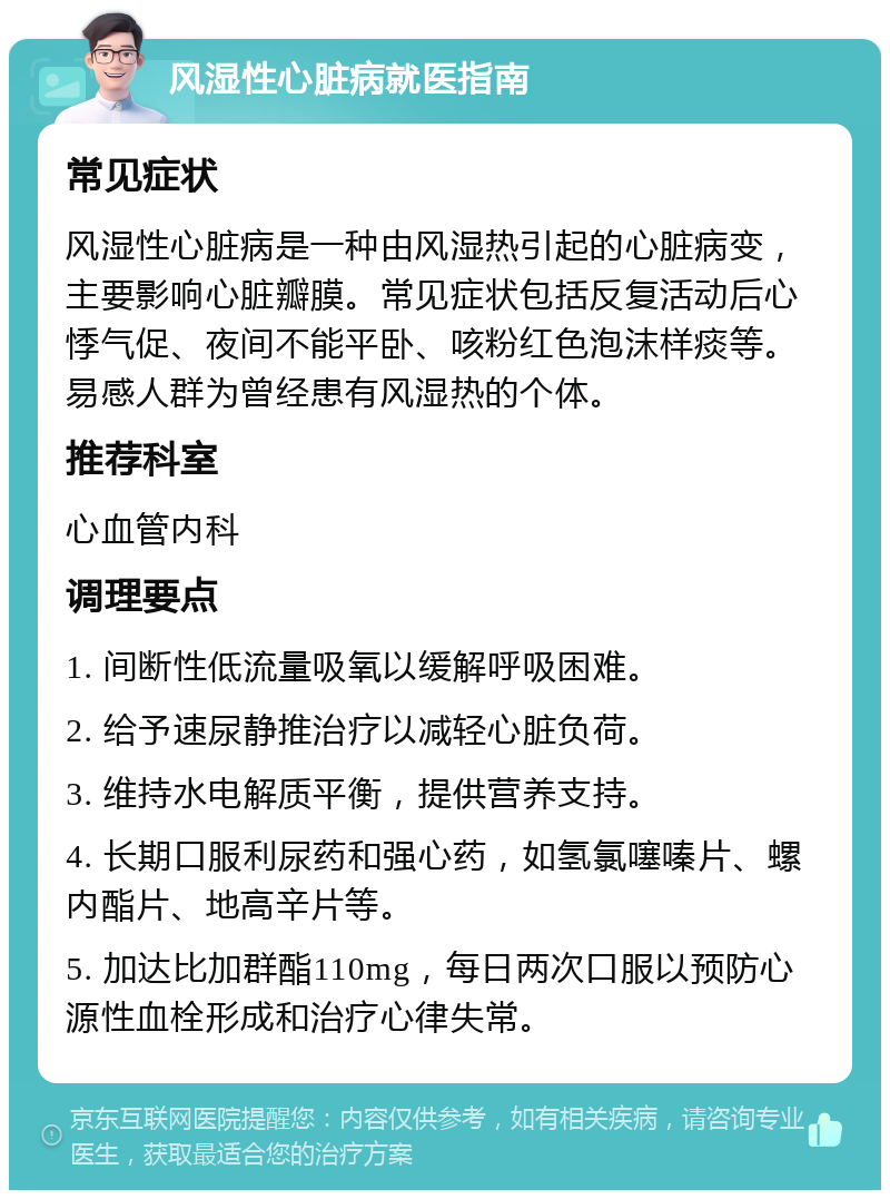 风湿性心脏病就医指南 常见症状 风湿性心脏病是一种由风湿热引起的心脏病变，主要影响心脏瓣膜。常见症状包括反复活动后心悸气促、夜间不能平卧、咳粉红色泡沫样痰等。易感人群为曾经患有风湿热的个体。 推荐科室 心血管内科 调理要点 1. 间断性低流量吸氧以缓解呼吸困难。 2. 给予速尿静推治疗以减轻心脏负荷。 3. 维持水电解质平衡，提供营养支持。 4. 长期口服利尿药和强心药，如氢氯噻嗪片、螺内酯片、地高辛片等。 5. 加达比加群酯110mg，每日两次口服以预防心源性血栓形成和治疗心律失常。