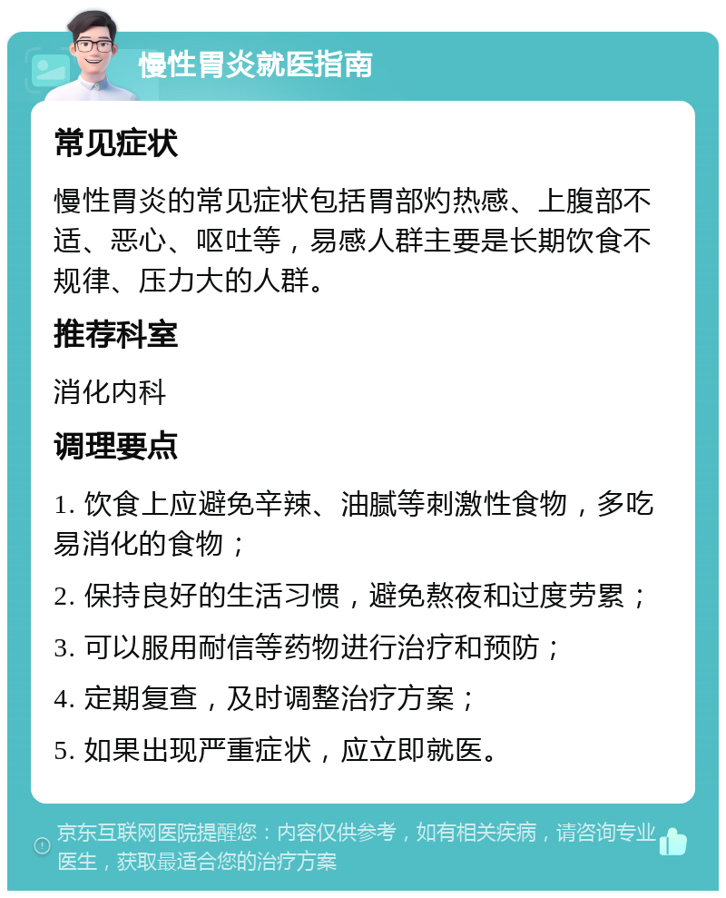 慢性胃炎就医指南 常见症状 慢性胃炎的常见症状包括胃部灼热感、上腹部不适、恶心、呕吐等，易感人群主要是长期饮食不规律、压力大的人群。 推荐科室 消化内科 调理要点 1. 饮食上应避免辛辣、油腻等刺激性食物，多吃易消化的食物； 2. 保持良好的生活习惯，避免熬夜和过度劳累； 3. 可以服用耐信等药物进行治疗和预防； 4. 定期复查，及时调整治疗方案； 5. 如果出现严重症状，应立即就医。