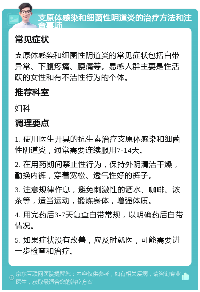 支原体感染和细菌性阴道炎的治疗方法和注意事项 常见症状 支原体感染和细菌性阴道炎的常见症状包括白带异常、下腹疼痛、腰痛等。易感人群主要是性活跃的女性和有不洁性行为的个体。 推荐科室 妇科 调理要点 1. 使用医生开具的抗生素治疗支原体感染和细菌性阴道炎，通常需要连续服用7-14天。 2. 在用药期间禁止性行为，保持外阴清洁干燥，勤换内裤，穿着宽松、透气性好的裤子。 3. 注意规律作息，避免刺激性的酒水、咖啡、浓茶等，适当运动，锻炼身体，增强体质。 4. 用完药后3-7天复查白带常规，以明确药后白带情况。 5. 如果症状没有改善，应及时就医，可能需要进一步检查和治疗。