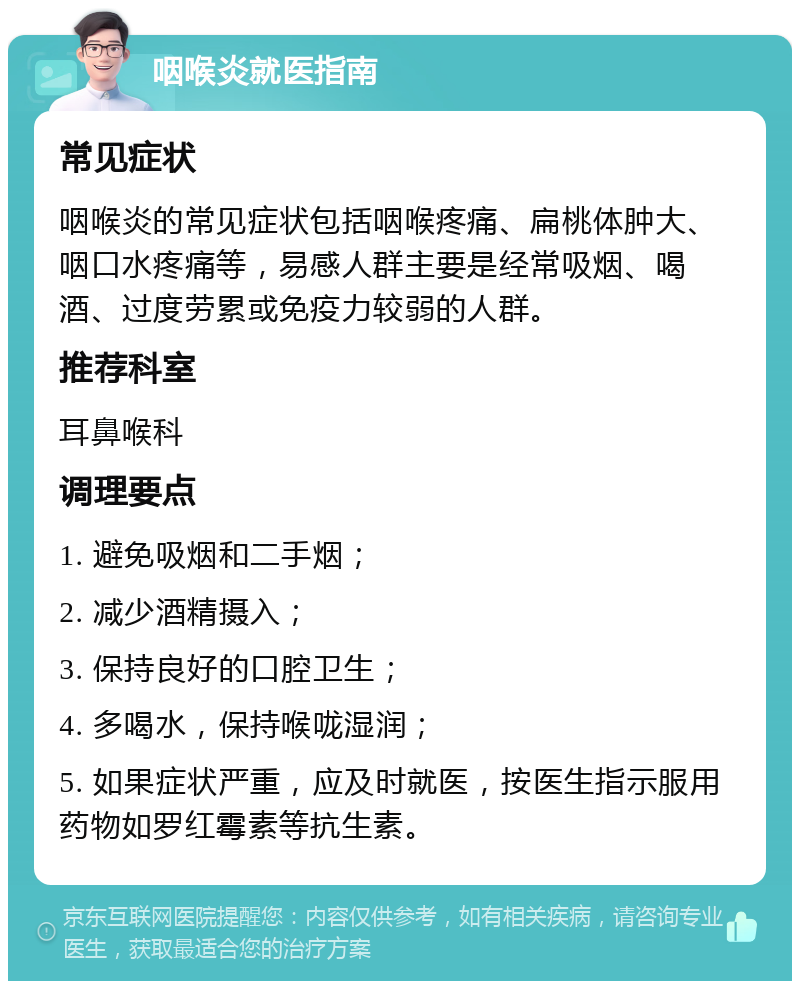 咽喉炎就医指南 常见症状 咽喉炎的常见症状包括咽喉疼痛、扁桃体肿大、咽口水疼痛等，易感人群主要是经常吸烟、喝酒、过度劳累或免疫力较弱的人群。 推荐科室 耳鼻喉科 调理要点 1. 避免吸烟和二手烟； 2. 减少酒精摄入； 3. 保持良好的口腔卫生； 4. 多喝水，保持喉咙湿润； 5. 如果症状严重，应及时就医，按医生指示服用药物如罗红霉素等抗生素。