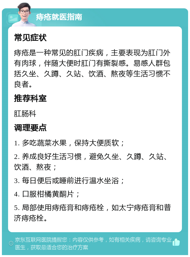 痔疮就医指南 常见症状 痔疮是一种常见的肛门疾病，主要表现为肛门外有肉球，伴随大便时肛门有撕裂感。易感人群包括久坐、久蹲、久站、饮酒、熬夜等生活习惯不良者。 推荐科室 肛肠科 调理要点 1. 多吃蔬菜水果，保持大便质软； 2. 养成良好生活习惯，避免久坐、久蹲、久站、饮酒、熬夜； 3. 每日便后或睡前进行温水坐浴； 4. 口服柑橘黄酮片； 5. 局部使用痔疮膏和痔疮栓，如太宁痔疮膏和普济痔疮栓。