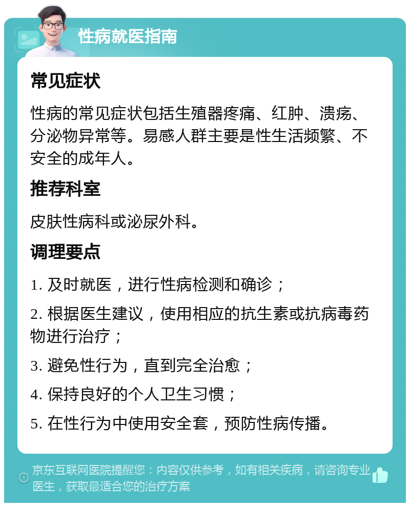 性病就医指南 常见症状 性病的常见症状包括生殖器疼痛、红肿、溃疡、分泌物异常等。易感人群主要是性生活频繁、不安全的成年人。 推荐科室 皮肤性病科或泌尿外科。 调理要点 1. 及时就医，进行性病检测和确诊； 2. 根据医生建议，使用相应的抗生素或抗病毒药物进行治疗； 3. 避免性行为，直到完全治愈； 4. 保持良好的个人卫生习惯； 5. 在性行为中使用安全套，预防性病传播。