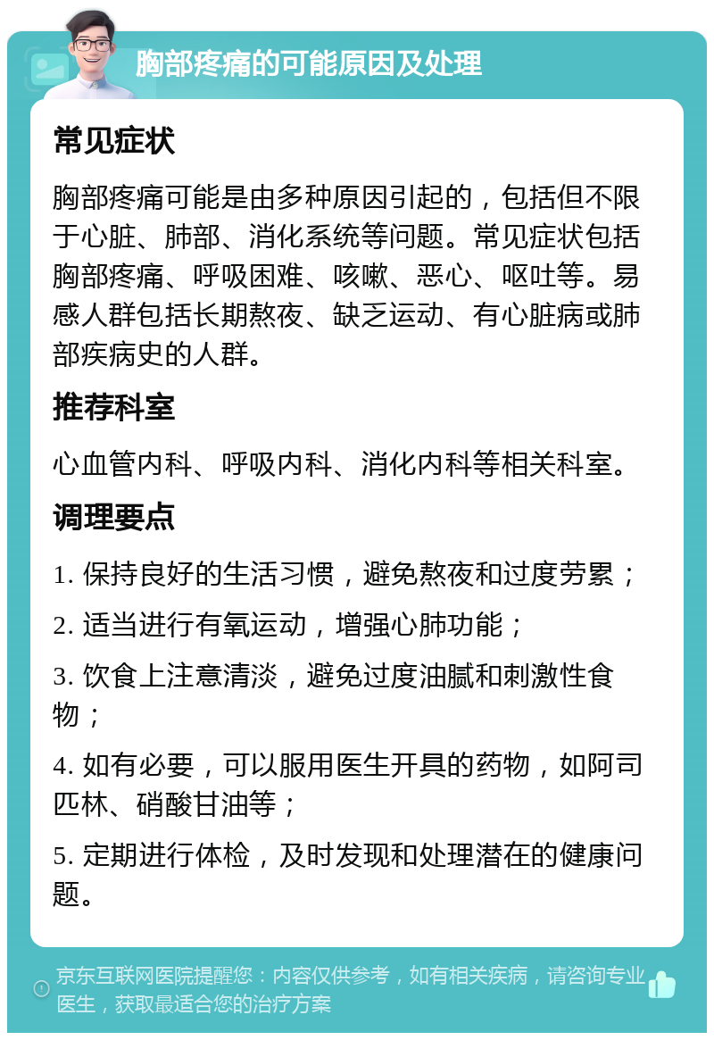 胸部疼痛的可能原因及处理 常见症状 胸部疼痛可能是由多种原因引起的，包括但不限于心脏、肺部、消化系统等问题。常见症状包括胸部疼痛、呼吸困难、咳嗽、恶心、呕吐等。易感人群包括长期熬夜、缺乏运动、有心脏病或肺部疾病史的人群。 推荐科室 心血管内科、呼吸内科、消化内科等相关科室。 调理要点 1. 保持良好的生活习惯，避免熬夜和过度劳累； 2. 适当进行有氧运动，增强心肺功能； 3. 饮食上注意清淡，避免过度油腻和刺激性食物； 4. 如有必要，可以服用医生开具的药物，如阿司匹林、硝酸甘油等； 5. 定期进行体检，及时发现和处理潜在的健康问题。