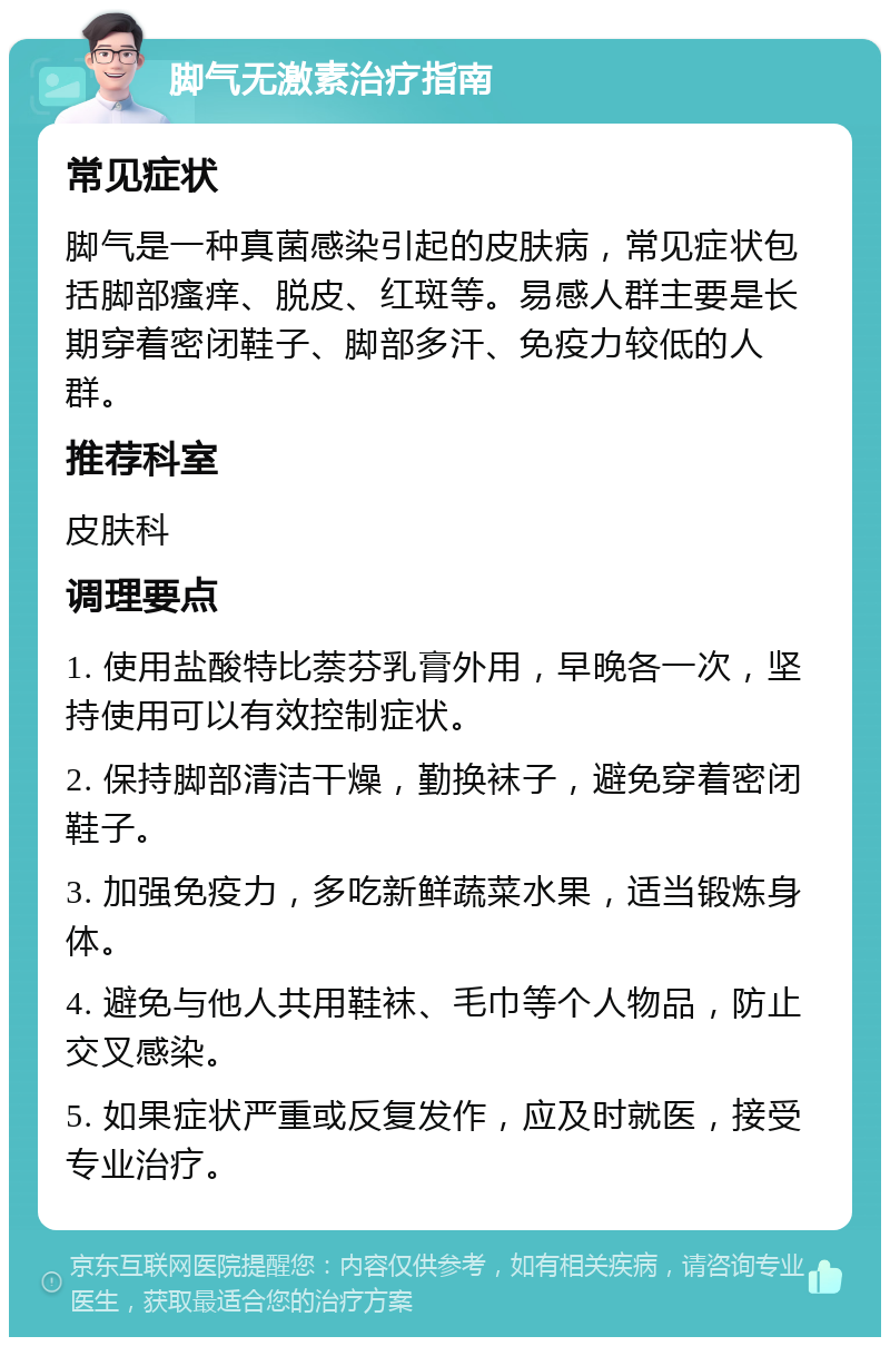 脚气无激素治疗指南 常见症状 脚气是一种真菌感染引起的皮肤病，常见症状包括脚部瘙痒、脱皮、红斑等。易感人群主要是长期穿着密闭鞋子、脚部多汗、免疫力较低的人群。 推荐科室 皮肤科 调理要点 1. 使用盐酸特比萘芬乳膏外用，早晚各一次，坚持使用可以有效控制症状。 2. 保持脚部清洁干燥，勤换袜子，避免穿着密闭鞋子。 3. 加强免疫力，多吃新鲜蔬菜水果，适当锻炼身体。 4. 避免与他人共用鞋袜、毛巾等个人物品，防止交叉感染。 5. 如果症状严重或反复发作，应及时就医，接受专业治疗。