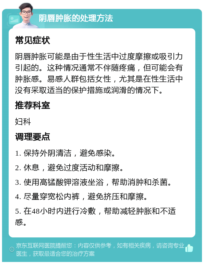 阴唇肿胀的处理方法 常见症状 阴唇肿胀可能是由于性生活中过度摩擦或吸引力引起的。这种情况通常不伴随疼痛，但可能会有肿胀感。易感人群包括女性，尤其是在性生活中没有采取适当的保护措施或润滑的情况下。 推荐科室 妇科 调理要点 1. 保持外阴清洁，避免感染。 2. 休息，避免过度活动和摩擦。 3. 使用高锰酸钾溶液坐浴，帮助消肿和杀菌。 4. 尽量穿宽松内裤，避免挤压和摩擦。 5. 在48小时内进行冷敷，帮助减轻肿胀和不适感。