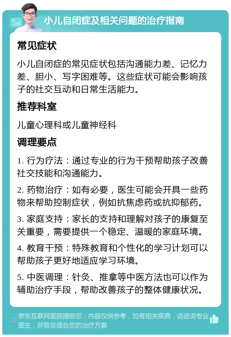 小儿自闭症及相关问题的治疗指南 常见症状 小儿自闭症的常见症状包括沟通能力差、记忆力差、胆小、写字困难等。这些症状可能会影响孩子的社交互动和日常生活能力。 推荐科室 儿童心理科或儿童神经科 调理要点 1. 行为疗法：通过专业的行为干预帮助孩子改善社交技能和沟通能力。 2. 药物治疗：如有必要，医生可能会开具一些药物来帮助控制症状，例如抗焦虑药或抗抑郁药。 3. 家庭支持：家长的支持和理解对孩子的康复至关重要，需要提供一个稳定、温暖的家庭环境。 4. 教育干预：特殊教育和个性化的学习计划可以帮助孩子更好地适应学习环境。 5. 中医调理：针灸、推拿等中医方法也可以作为辅助治疗手段，帮助改善孩子的整体健康状况。