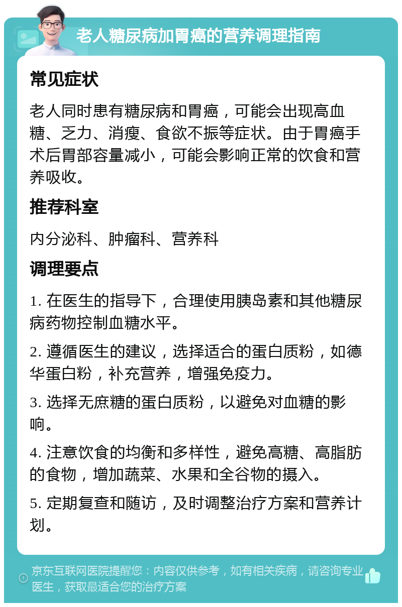 老人糖尿病加胃癌的营养调理指南 常见症状 老人同时患有糖尿病和胃癌，可能会出现高血糖、乏力、消瘦、食欲不振等症状。由于胃癌手术后胃部容量减小，可能会影响正常的饮食和营养吸收。 推荐科室 内分泌科、肿瘤科、营养科 调理要点 1. 在医生的指导下，合理使用胰岛素和其他糖尿病药物控制血糖水平。 2. 遵循医生的建议，选择适合的蛋白质粉，如德华蛋白粉，补充营养，增强免疫力。 3. 选择无庶糖的蛋白质粉，以避免对血糖的影响。 4. 注意饮食的均衡和多样性，避免高糖、高脂肪的食物，增加蔬菜、水果和全谷物的摄入。 5. 定期复查和随访，及时调整治疗方案和营养计划。