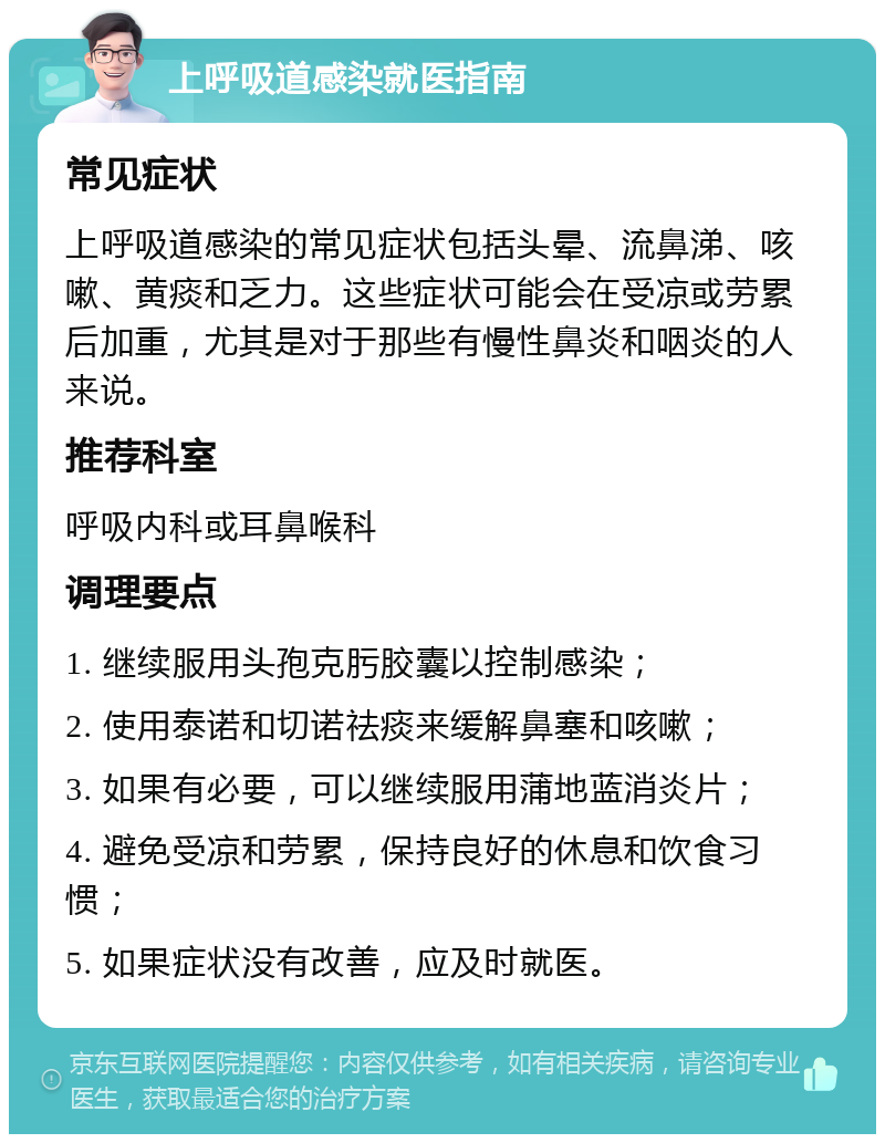 上呼吸道感染就医指南 常见症状 上呼吸道感染的常见症状包括头晕、流鼻涕、咳嗽、黄痰和乏力。这些症状可能会在受凉或劳累后加重，尤其是对于那些有慢性鼻炎和咽炎的人来说。 推荐科室 呼吸内科或耳鼻喉科 调理要点 1. 继续服用头孢克肟胶囊以控制感染； 2. 使用泰诺和切诺祛痰来缓解鼻塞和咳嗽； 3. 如果有必要，可以继续服用蒲地蓝消炎片； 4. 避免受凉和劳累，保持良好的休息和饮食习惯； 5. 如果症状没有改善，应及时就医。