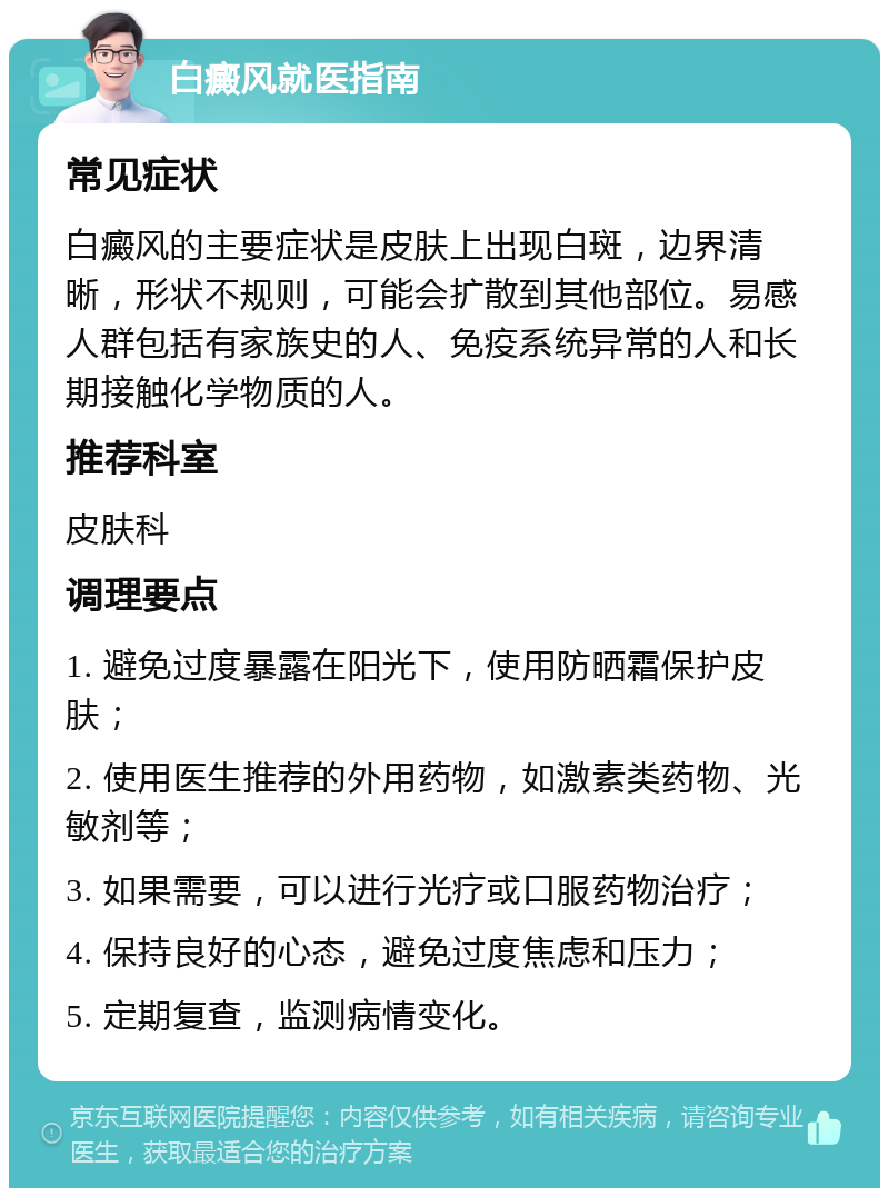 白癜风就医指南 常见症状 白癜风的主要症状是皮肤上出现白斑，边界清晰，形状不规则，可能会扩散到其他部位。易感人群包括有家族史的人、免疫系统异常的人和长期接触化学物质的人。 推荐科室 皮肤科 调理要点 1. 避免过度暴露在阳光下，使用防晒霜保护皮肤； 2. 使用医生推荐的外用药物，如激素类药物、光敏剂等； 3. 如果需要，可以进行光疗或口服药物治疗； 4. 保持良好的心态，避免过度焦虑和压力； 5. 定期复查，监测病情变化。