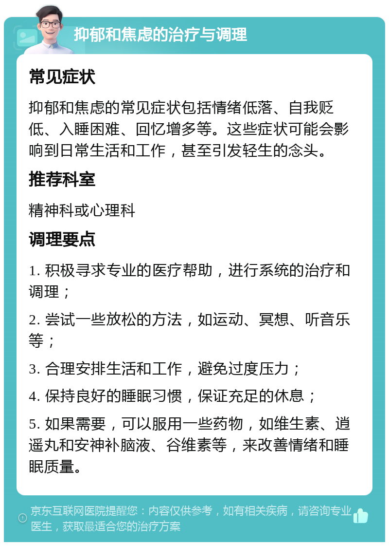 抑郁和焦虑的治疗与调理 常见症状 抑郁和焦虑的常见症状包括情绪低落、自我贬低、入睡困难、回忆增多等。这些症状可能会影响到日常生活和工作，甚至引发轻生的念头。 推荐科室 精神科或心理科 调理要点 1. 积极寻求专业的医疗帮助，进行系统的治疗和调理； 2. 尝试一些放松的方法，如运动、冥想、听音乐等； 3. 合理安排生活和工作，避免过度压力； 4. 保持良好的睡眠习惯，保证充足的休息； 5. 如果需要，可以服用一些药物，如维生素、逍遥丸和安神补脑液、谷维素等，来改善情绪和睡眠质量。