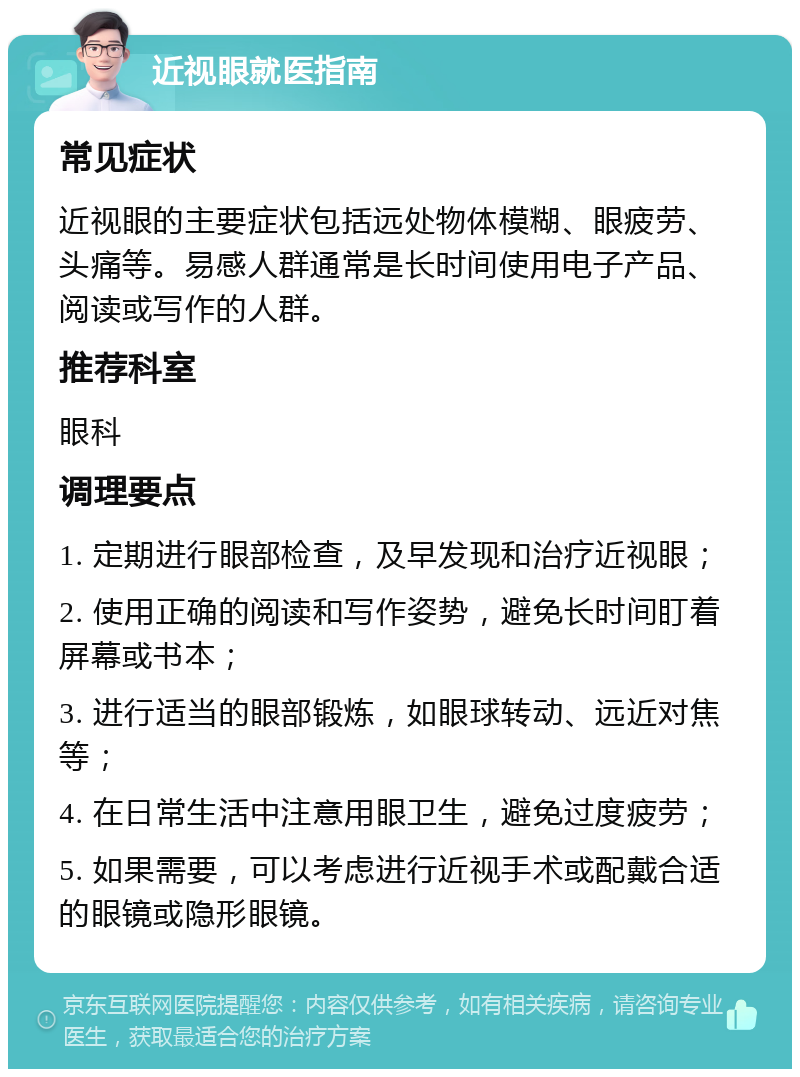 近视眼就医指南 常见症状 近视眼的主要症状包括远处物体模糊、眼疲劳、头痛等。易感人群通常是长时间使用电子产品、阅读或写作的人群。 推荐科室 眼科 调理要点 1. 定期进行眼部检查，及早发现和治疗近视眼； 2. 使用正确的阅读和写作姿势，避免长时间盯着屏幕或书本； 3. 进行适当的眼部锻炼，如眼球转动、远近对焦等； 4. 在日常生活中注意用眼卫生，避免过度疲劳； 5. 如果需要，可以考虑进行近视手术或配戴合适的眼镜或隐形眼镜。