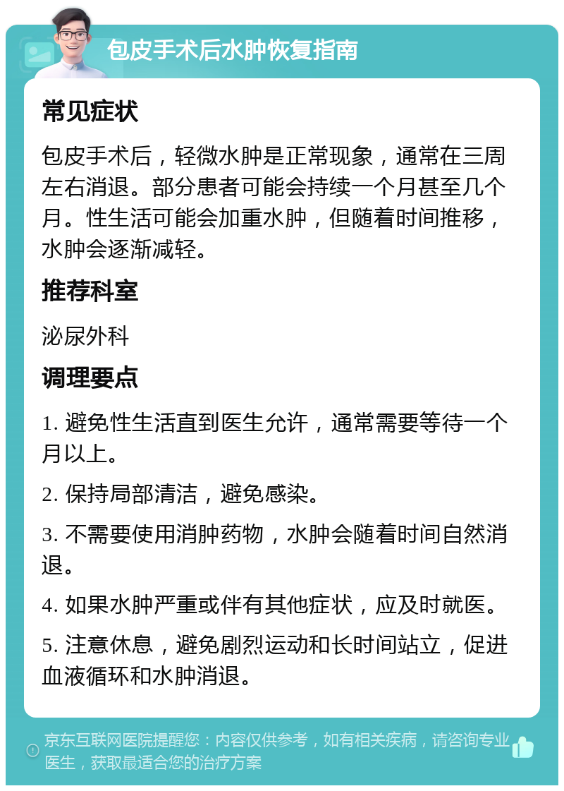 包皮手术后水肿恢复指南 常见症状 包皮手术后，轻微水肿是正常现象，通常在三周左右消退。部分患者可能会持续一个月甚至几个月。性生活可能会加重水肿，但随着时间推移，水肿会逐渐减轻。 推荐科室 泌尿外科 调理要点 1. 避免性生活直到医生允许，通常需要等待一个月以上。 2. 保持局部清洁，避免感染。 3. 不需要使用消肿药物，水肿会随着时间自然消退。 4. 如果水肿严重或伴有其他症状，应及时就医。 5. 注意休息，避免剧烈运动和长时间站立，促进血液循环和水肿消退。