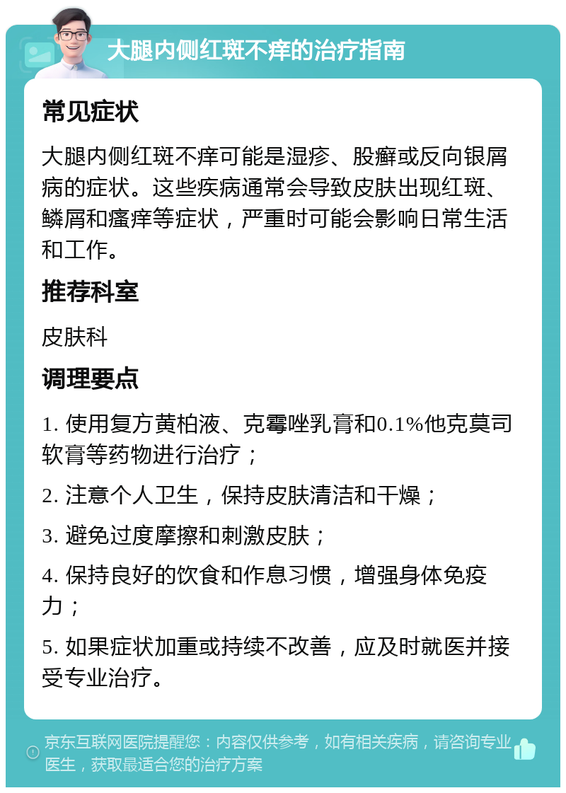 大腿内侧红斑不痒的治疗指南 常见症状 大腿内侧红斑不痒可能是湿疹、股癣或反向银屑病的症状。这些疾病通常会导致皮肤出现红斑、鳞屑和瘙痒等症状，严重时可能会影响日常生活和工作。 推荐科室 皮肤科 调理要点 1. 使用复方黄柏液、克霉唑乳膏和0.1%他克莫司软膏等药物进行治疗； 2. 注意个人卫生，保持皮肤清洁和干燥； 3. 避免过度摩擦和刺激皮肤； 4. 保持良好的饮食和作息习惯，增强身体免疫力； 5. 如果症状加重或持续不改善，应及时就医并接受专业治疗。