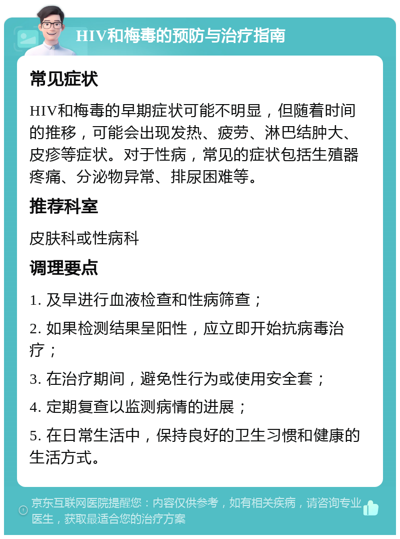 HIV和梅毒的预防与治疗指南 常见症状 HIV和梅毒的早期症状可能不明显，但随着时间的推移，可能会出现发热、疲劳、淋巴结肿大、皮疹等症状。对于性病，常见的症状包括生殖器疼痛、分泌物异常、排尿困难等。 推荐科室 皮肤科或性病科 调理要点 1. 及早进行血液检查和性病筛查； 2. 如果检测结果呈阳性，应立即开始抗病毒治疗； 3. 在治疗期间，避免性行为或使用安全套； 4. 定期复查以监测病情的进展； 5. 在日常生活中，保持良好的卫生习惯和健康的生活方式。