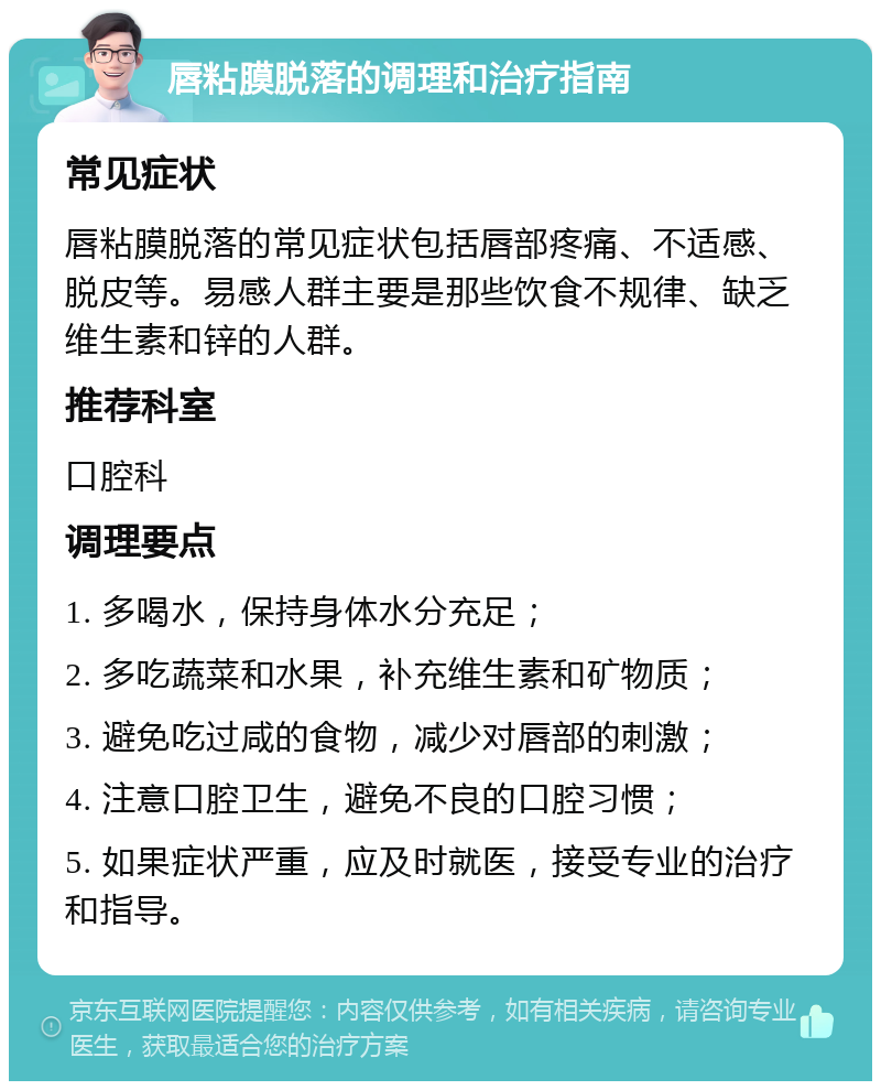 唇粘膜脱落的调理和治疗指南 常见症状 唇粘膜脱落的常见症状包括唇部疼痛、不适感、脱皮等。易感人群主要是那些饮食不规律、缺乏维生素和锌的人群。 推荐科室 口腔科 调理要点 1. 多喝水，保持身体水分充足； 2. 多吃蔬菜和水果，补充维生素和矿物质； 3. 避免吃过咸的食物，减少对唇部的刺激； 4. 注意口腔卫生，避免不良的口腔习惯； 5. 如果症状严重，应及时就医，接受专业的治疗和指导。