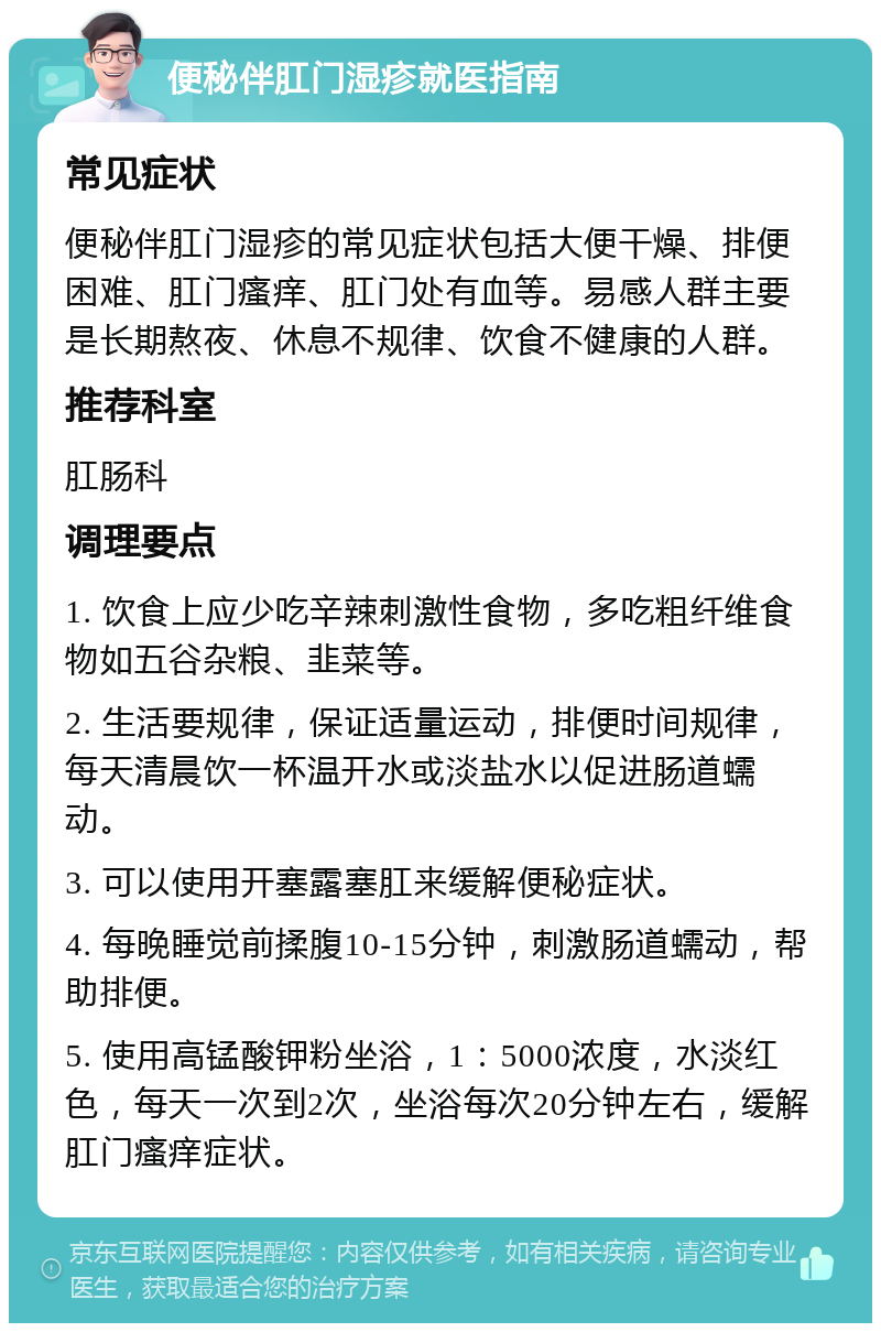 便秘伴肛门湿疹就医指南 常见症状 便秘伴肛门湿疹的常见症状包括大便干燥、排便困难、肛门瘙痒、肛门处有血等。易感人群主要是长期熬夜、休息不规律、饮食不健康的人群。 推荐科室 肛肠科 调理要点 1. 饮食上应少吃辛辣刺激性食物，多吃粗纤维食物如五谷杂粮、韭菜等。 2. 生活要规律，保证适量运动，排便时间规律，每天清晨饮一杯温开水或淡盐水以促进肠道蠕动。 3. 可以使用开塞露塞肛来缓解便秘症状。 4. 每晚睡觉前揉腹10-15分钟，刺激肠道蠕动，帮助排便。 5. 使用高锰酸钾粉坐浴，1：5000浓度，水淡红色，每天一次到2次，坐浴每次20分钟左右，缓解肛门瘙痒症状。