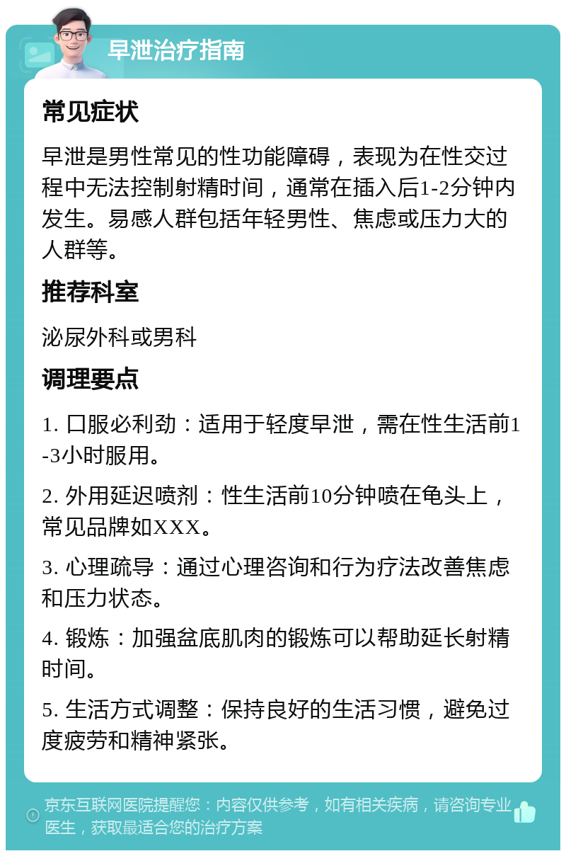 早泄治疗指南 常见症状 早泄是男性常见的性功能障碍，表现为在性交过程中无法控制射精时间，通常在插入后1-2分钟内发生。易感人群包括年轻男性、焦虑或压力大的人群等。 推荐科室 泌尿外科或男科 调理要点 1. 口服必利劲：适用于轻度早泄，需在性生活前1-3小时服用。 2. 外用延迟喷剂：性生活前10分钟喷在龟头上，常见品牌如XXX。 3. 心理疏导：通过心理咨询和行为疗法改善焦虑和压力状态。 4. 锻炼：加强盆底肌肉的锻炼可以帮助延长射精时间。 5. 生活方式调整：保持良好的生活习惯，避免过度疲劳和精神紧张。