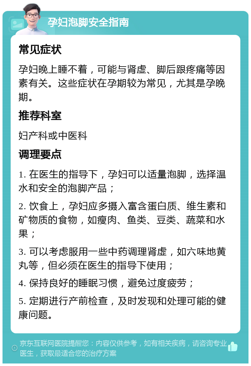 孕妇泡脚安全指南 常见症状 孕妇晚上睡不着，可能与肾虚、脚后跟疼痛等因素有关。这些症状在孕期较为常见，尤其是孕晚期。 推荐科室 妇产科或中医科 调理要点 1. 在医生的指导下，孕妇可以适量泡脚，选择温水和安全的泡脚产品； 2. 饮食上，孕妇应多摄入富含蛋白质、维生素和矿物质的食物，如瘦肉、鱼类、豆类、蔬菜和水果； 3. 可以考虑服用一些中药调理肾虚，如六味地黄丸等，但必须在医生的指导下使用； 4. 保持良好的睡眠习惯，避免过度疲劳； 5. 定期进行产前检查，及时发现和处理可能的健康问题。