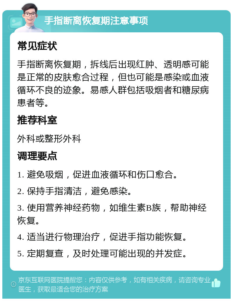 手指断离恢复期注意事项 常见症状 手指断离恢复期，拆线后出现红肿、透明感可能是正常的皮肤愈合过程，但也可能是感染或血液循环不良的迹象。易感人群包括吸烟者和糖尿病患者等。 推荐科室 外科或整形外科 调理要点 1. 避免吸烟，促进血液循环和伤口愈合。 2. 保持手指清洁，避免感染。 3. 使用营养神经药物，如维生素B族，帮助神经恢复。 4. 适当进行物理治疗，促进手指功能恢复。 5. 定期复查，及时处理可能出现的并发症。