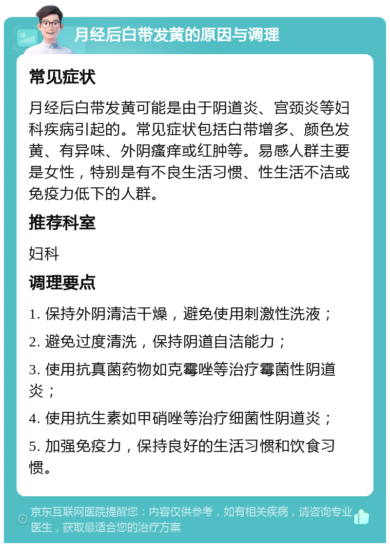 月经后白带发黄的原因与调理 常见症状 月经后白带发黄可能是由于阴道炎、宫颈炎等妇科疾病引起的。常见症状包括白带增多、颜色发黄、有异味、外阴瘙痒或红肿等。易感人群主要是女性，特别是有不良生活习惯、性生活不洁或免疫力低下的人群。 推荐科室 妇科 调理要点 1. 保持外阴清洁干燥，避免使用刺激性洗液； 2. 避免过度清洗，保持阴道自洁能力； 3. 使用抗真菌药物如克霉唑等治疗霉菌性阴道炎； 4. 使用抗生素如甲硝唑等治疗细菌性阴道炎； 5. 加强免疫力，保持良好的生活习惯和饮食习惯。