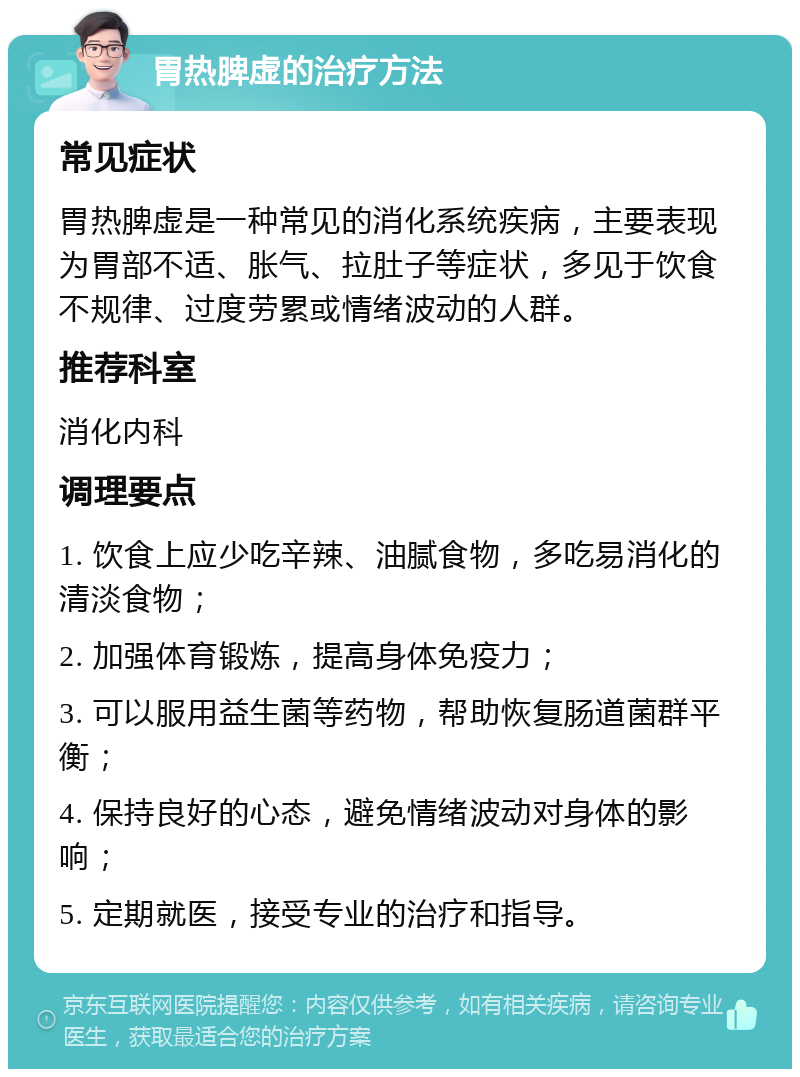 胃热脾虚的治疗方法 常见症状 胃热脾虚是一种常见的消化系统疾病，主要表现为胃部不适、胀气、拉肚子等症状，多见于饮食不规律、过度劳累或情绪波动的人群。 推荐科室 消化内科 调理要点 1. 饮食上应少吃辛辣、油腻食物，多吃易消化的清淡食物； 2. 加强体育锻炼，提高身体免疫力； 3. 可以服用益生菌等药物，帮助恢复肠道菌群平衡； 4. 保持良好的心态，避免情绪波动对身体的影响； 5. 定期就医，接受专业的治疗和指导。