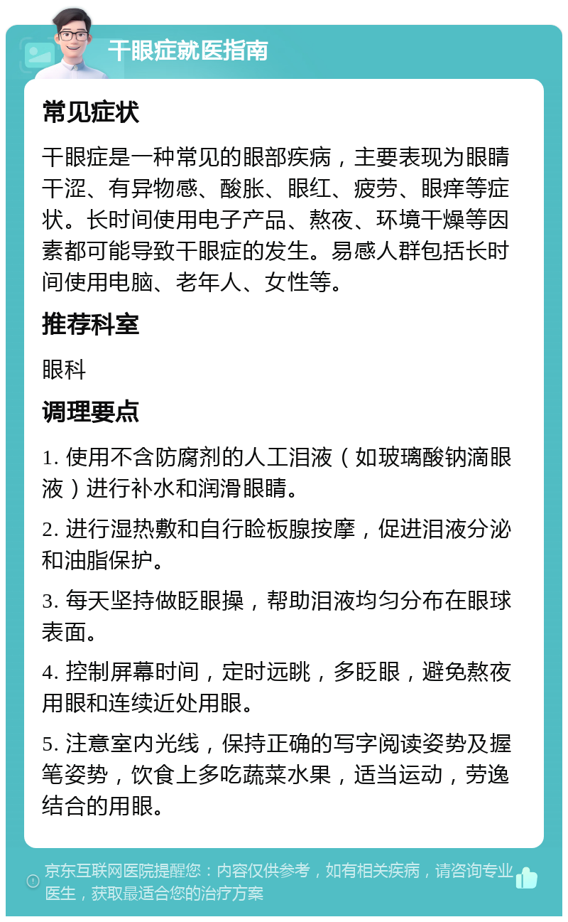 干眼症就医指南 常见症状 干眼症是一种常见的眼部疾病，主要表现为眼睛干涩、有异物感、酸胀、眼红、疲劳、眼痒等症状。长时间使用电子产品、熬夜、环境干燥等因素都可能导致干眼症的发生。易感人群包括长时间使用电脑、老年人、女性等。 推荐科室 眼科 调理要点 1. 使用不含防腐剂的人工泪液（如玻璃酸钠滴眼液）进行补水和润滑眼睛。 2. 进行湿热敷和自行睑板腺按摩，促进泪液分泌和油脂保护。 3. 每天坚持做眨眼操，帮助泪液均匀分布在眼球表面。 4. 控制屏幕时间，定时远眺，多眨眼，避免熬夜用眼和连续近处用眼。 5. 注意室内光线，保持正确的写字阅读姿势及握笔姿势，饮食上多吃蔬菜水果，适当运动，劳逸结合的用眼。