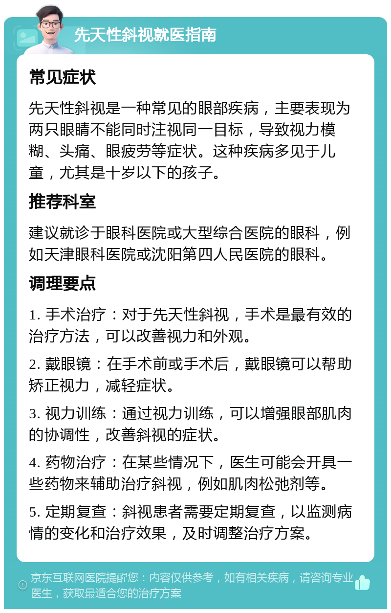 先天性斜视就医指南 常见症状 先天性斜视是一种常见的眼部疾病，主要表现为两只眼睛不能同时注视同一目标，导致视力模糊、头痛、眼疲劳等症状。这种疾病多见于儿童，尤其是十岁以下的孩子。 推荐科室 建议就诊于眼科医院或大型综合医院的眼科，例如天津眼科医院或沈阳第四人民医院的眼科。 调理要点 1. 手术治疗：对于先天性斜视，手术是最有效的治疗方法，可以改善视力和外观。 2. 戴眼镜：在手术前或手术后，戴眼镜可以帮助矫正视力，减轻症状。 3. 视力训练：通过视力训练，可以增强眼部肌肉的协调性，改善斜视的症状。 4. 药物治疗：在某些情况下，医生可能会开具一些药物来辅助治疗斜视，例如肌肉松弛剂等。 5. 定期复查：斜视患者需要定期复查，以监测病情的变化和治疗效果，及时调整治疗方案。