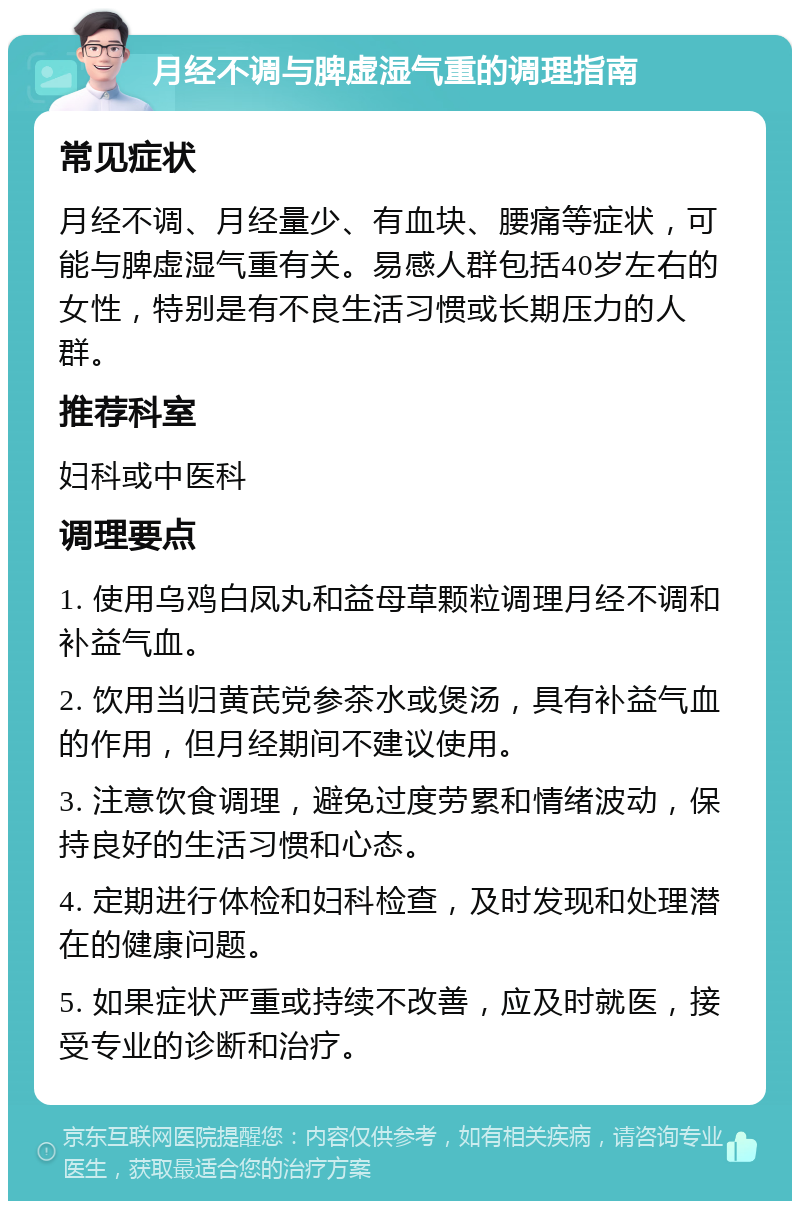 月经不调与脾虚湿气重的调理指南 常见症状 月经不调、月经量少、有血块、腰痛等症状，可能与脾虚湿气重有关。易感人群包括40岁左右的女性，特别是有不良生活习惯或长期压力的人群。 推荐科室 妇科或中医科 调理要点 1. 使用乌鸡白凤丸和益母草颗粒调理月经不调和补益气血。 2. 饮用当归黄芪党参茶水或煲汤，具有补益气血的作用，但月经期间不建议使用。 3. 注意饮食调理，避免过度劳累和情绪波动，保持良好的生活习惯和心态。 4. 定期进行体检和妇科检查，及时发现和处理潜在的健康问题。 5. 如果症状严重或持续不改善，应及时就医，接受专业的诊断和治疗。