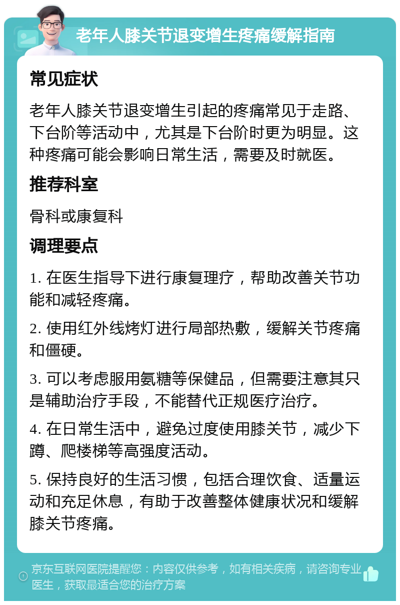 老年人膝关节退变增生疼痛缓解指南 常见症状 老年人膝关节退变增生引起的疼痛常见于走路、下台阶等活动中，尤其是下台阶时更为明显。这种疼痛可能会影响日常生活，需要及时就医。 推荐科室 骨科或康复科 调理要点 1. 在医生指导下进行康复理疗，帮助改善关节功能和减轻疼痛。 2. 使用红外线烤灯进行局部热敷，缓解关节疼痛和僵硬。 3. 可以考虑服用氨糖等保健品，但需要注意其只是辅助治疗手段，不能替代正规医疗治疗。 4. 在日常生活中，避免过度使用膝关节，减少下蹲、爬楼梯等高强度活动。 5. 保持良好的生活习惯，包括合理饮食、适量运动和充足休息，有助于改善整体健康状况和缓解膝关节疼痛。