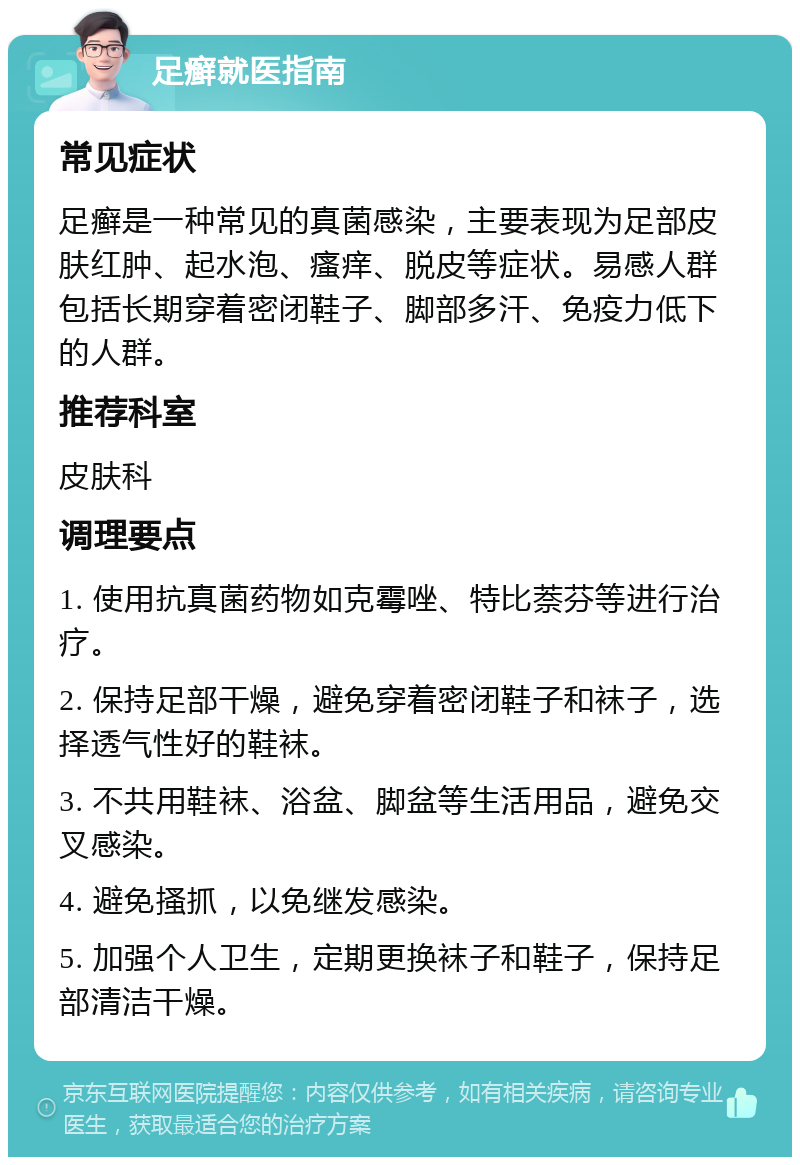 足癣就医指南 常见症状 足癣是一种常见的真菌感染，主要表现为足部皮肤红肿、起水泡、瘙痒、脱皮等症状。易感人群包括长期穿着密闭鞋子、脚部多汗、免疫力低下的人群。 推荐科室 皮肤科 调理要点 1. 使用抗真菌药物如克霉唑、特比萘芬等进行治疗。 2. 保持足部干燥，避免穿着密闭鞋子和袜子，选择透气性好的鞋袜。 3. 不共用鞋袜、浴盆、脚盆等生活用品，避免交叉感染。 4. 避免搔抓，以免继发感染。 5. 加强个人卫生，定期更换袜子和鞋子，保持足部清洁干燥。