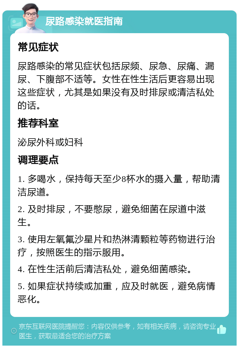 尿路感染就医指南 常见症状 尿路感染的常见症状包括尿频、尿急、尿痛、漏尿、下腹部不适等。女性在性生活后更容易出现这些症状，尤其是如果没有及时排尿或清洁私处的话。 推荐科室 泌尿外科或妇科 调理要点 1. 多喝水，保持每天至少8杯水的摄入量，帮助清洁尿道。 2. 及时排尿，不要憋尿，避免细菌在尿道中滋生。 3. 使用左氧氟沙星片和热淋清颗粒等药物进行治疗，按照医生的指示服用。 4. 在性生活前后清洁私处，避免细菌感染。 5. 如果症状持续或加重，应及时就医，避免病情恶化。