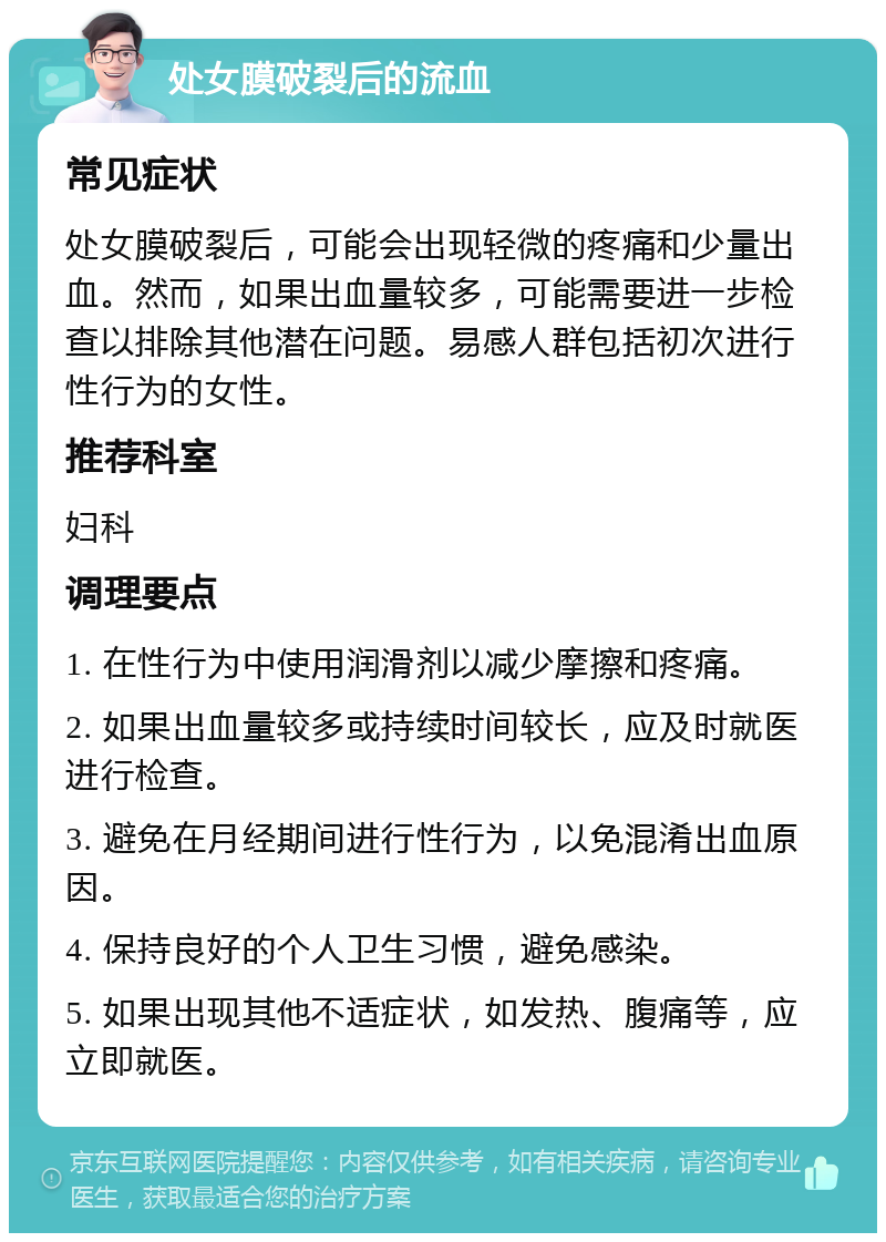 处女膜破裂后的流血 常见症状 处女膜破裂后，可能会出现轻微的疼痛和少量出血。然而，如果出血量较多，可能需要进一步检查以排除其他潜在问题。易感人群包括初次进行性行为的女性。 推荐科室 妇科 调理要点 1. 在性行为中使用润滑剂以减少摩擦和疼痛。 2. 如果出血量较多或持续时间较长，应及时就医进行检查。 3. 避免在月经期间进行性行为，以免混淆出血原因。 4. 保持良好的个人卫生习惯，避免感染。 5. 如果出现其他不适症状，如发热、腹痛等，应立即就医。