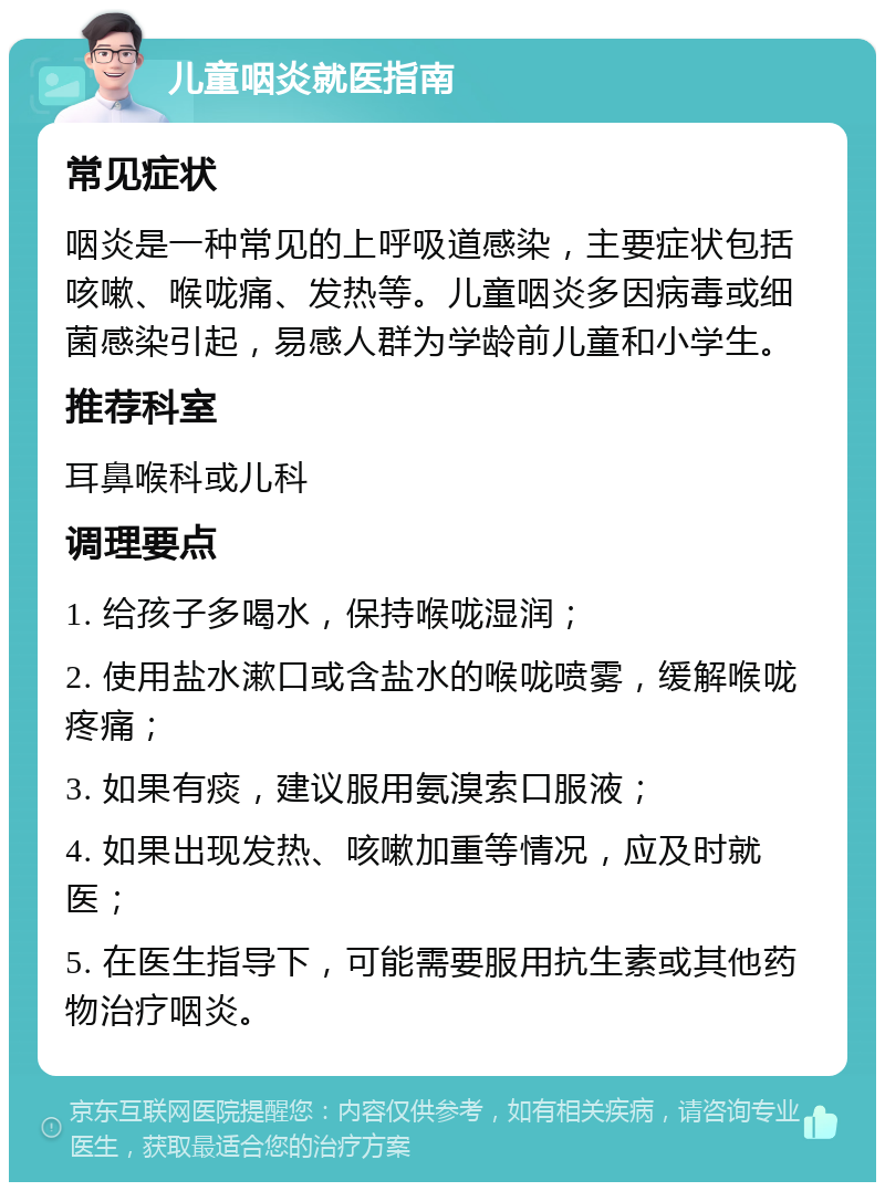 儿童咽炎就医指南 常见症状 咽炎是一种常见的上呼吸道感染，主要症状包括咳嗽、喉咙痛、发热等。儿童咽炎多因病毒或细菌感染引起，易感人群为学龄前儿童和小学生。 推荐科室 耳鼻喉科或儿科 调理要点 1. 给孩子多喝水，保持喉咙湿润； 2. 使用盐水漱口或含盐水的喉咙喷雾，缓解喉咙疼痛； 3. 如果有痰，建议服用氨溴索口服液； 4. 如果出现发热、咳嗽加重等情况，应及时就医； 5. 在医生指导下，可能需要服用抗生素或其他药物治疗咽炎。