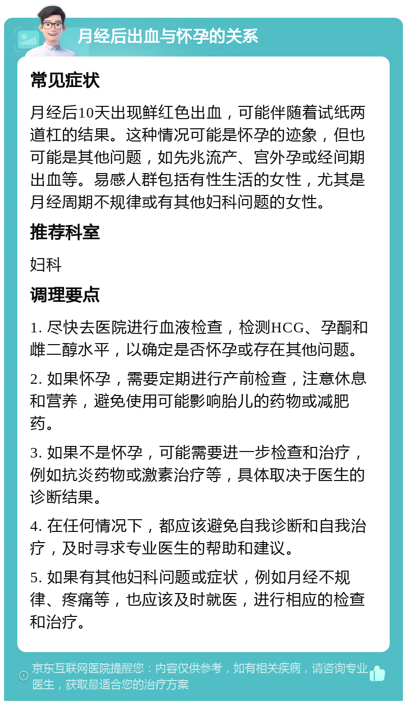 月经后出血与怀孕的关系 常见症状 月经后10天出现鲜红色出血，可能伴随着试纸两道杠的结果。这种情况可能是怀孕的迹象，但也可能是其他问题，如先兆流产、宫外孕或经间期出血等。易感人群包括有性生活的女性，尤其是月经周期不规律或有其他妇科问题的女性。 推荐科室 妇科 调理要点 1. 尽快去医院进行血液检查，检测HCG、孕酮和雌二醇水平，以确定是否怀孕或存在其他问题。 2. 如果怀孕，需要定期进行产前检查，注意休息和营养，避免使用可能影响胎儿的药物或减肥药。 3. 如果不是怀孕，可能需要进一步检查和治疗，例如抗炎药物或激素治疗等，具体取决于医生的诊断结果。 4. 在任何情况下，都应该避免自我诊断和自我治疗，及时寻求专业医生的帮助和建议。 5. 如果有其他妇科问题或症状，例如月经不规律、疼痛等，也应该及时就医，进行相应的检查和治疗。