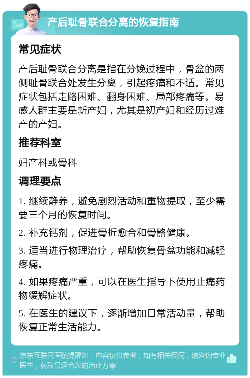 产后耻骨联合分离的恢复指南 常见症状 产后耻骨联合分离是指在分娩过程中，骨盆的两侧耻骨联合处发生分离，引起疼痛和不适。常见症状包括走路困难、翻身困难、局部疼痛等。易感人群主要是新产妇，尤其是初产妇和经历过难产的产妇。 推荐科室 妇产科或骨科 调理要点 1. 继续静养，避免剧烈活动和重物提取，至少需要三个月的恢复时间。 2. 补充钙剂，促进骨折愈合和骨骼健康。 3. 适当进行物理治疗，帮助恢复骨盆功能和减轻疼痛。 4. 如果疼痛严重，可以在医生指导下使用止痛药物缓解症状。 5. 在医生的建议下，逐渐增加日常活动量，帮助恢复正常生活能力。