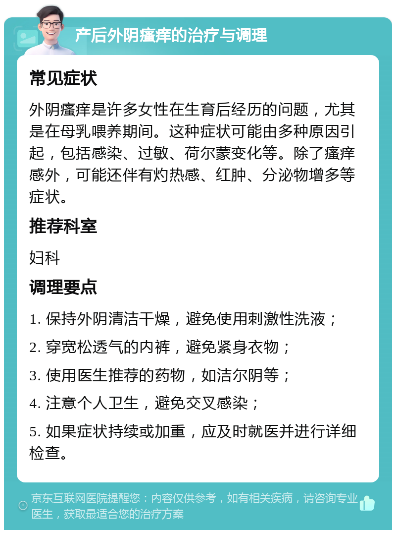 产后外阴瘙痒的治疗与调理 常见症状 外阴瘙痒是许多女性在生育后经历的问题，尤其是在母乳喂养期间。这种症状可能由多种原因引起，包括感染、过敏、荷尔蒙变化等。除了瘙痒感外，可能还伴有灼热感、红肿、分泌物增多等症状。 推荐科室 妇科 调理要点 1. 保持外阴清洁干燥，避免使用刺激性洗液； 2. 穿宽松透气的内裤，避免紧身衣物； 3. 使用医生推荐的药物，如洁尔阴等； 4. 注意个人卫生，避免交叉感染； 5. 如果症状持续或加重，应及时就医并进行详细检查。