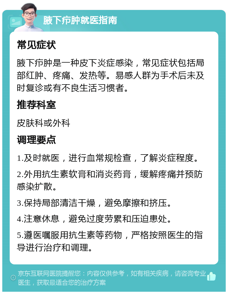 腋下疖肿就医指南 常见症状 腋下疖肿是一种皮下炎症感染，常见症状包括局部红肿、疼痛、发热等。易感人群为手术后未及时复诊或有不良生活习惯者。 推荐科室 皮肤科或外科 调理要点 1.及时就医，进行血常规检查，了解炎症程度。 2.外用抗生素软膏和消炎药膏，缓解疼痛并预防感染扩散。 3.保持局部清洁干燥，避免摩擦和挤压。 4.注意休息，避免过度劳累和压迫患处。 5.遵医嘱服用抗生素等药物，严格按照医生的指导进行治疗和调理。