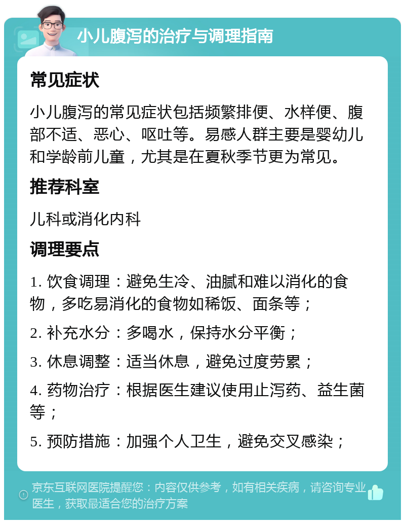 小儿腹泻的治疗与调理指南 常见症状 小儿腹泻的常见症状包括频繁排便、水样便、腹部不适、恶心、呕吐等。易感人群主要是婴幼儿和学龄前儿童，尤其是在夏秋季节更为常见。 推荐科室 儿科或消化内科 调理要点 1. 饮食调理：避免生冷、油腻和难以消化的食物，多吃易消化的食物如稀饭、面条等； 2. 补充水分：多喝水，保持水分平衡； 3. 休息调整：适当休息，避免过度劳累； 4. 药物治疗：根据医生建议使用止泻药、益生菌等； 5. 预防措施：加强个人卫生，避免交叉感染；