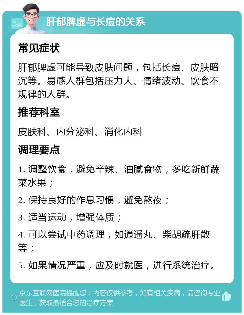 肝郁脾虚与长痘的关系 常见症状 肝郁脾虚可能导致皮肤问题，包括长痘、皮肤暗沉等。易感人群包括压力大、情绪波动、饮食不规律的人群。 推荐科室 皮肤科、内分泌科、消化内科 调理要点 1. 调整饮食，避免辛辣、油腻食物，多吃新鲜蔬菜水果； 2. 保持良好的作息习惯，避免熬夜； 3. 适当运动，增强体质； 4. 可以尝试中药调理，如逍遥丸、柴胡疏肝散等； 5. 如果情况严重，应及时就医，进行系统治疗。