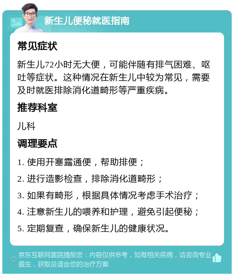 新生儿便秘就医指南 常见症状 新生儿72小时无大便，可能伴随有排气困难、呕吐等症状。这种情况在新生儿中较为常见，需要及时就医排除消化道畸形等严重疾病。 推荐科室 儿科 调理要点 1. 使用开塞露通便，帮助排便； 2. 进行造影检查，排除消化道畸形； 3. 如果有畸形，根据具体情况考虑手术治疗； 4. 注意新生儿的喂养和护理，避免引起便秘； 5. 定期复查，确保新生儿的健康状况。