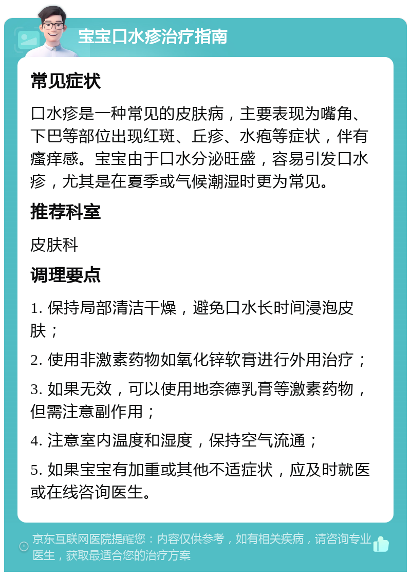 宝宝口水疹治疗指南 常见症状 口水疹是一种常见的皮肤病，主要表现为嘴角、下巴等部位出现红斑、丘疹、水疱等症状，伴有瘙痒感。宝宝由于口水分泌旺盛，容易引发口水疹，尤其是在夏季或气候潮湿时更为常见。 推荐科室 皮肤科 调理要点 1. 保持局部清洁干燥，避免口水长时间浸泡皮肤； 2. 使用非激素药物如氧化锌软膏进行外用治疗； 3. 如果无效，可以使用地奈德乳膏等激素药物，但需注意副作用； 4. 注意室内温度和湿度，保持空气流通； 5. 如果宝宝有加重或其他不适症状，应及时就医或在线咨询医生。