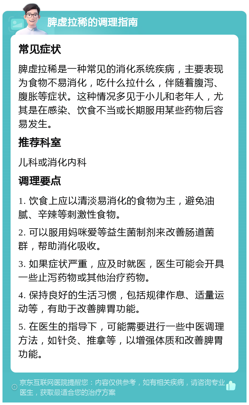 脾虚拉稀的调理指南 常见症状 脾虚拉稀是一种常见的消化系统疾病，主要表现为食物不易消化，吃什么拉什么，伴随着腹泻、腹胀等症状。这种情况多见于小儿和老年人，尤其是在感染、饮食不当或长期服用某些药物后容易发生。 推荐科室 儿科或消化内科 调理要点 1. 饮食上应以清淡易消化的食物为主，避免油腻、辛辣等刺激性食物。 2. 可以服用妈咪爱等益生菌制剂来改善肠道菌群，帮助消化吸收。 3. 如果症状严重，应及时就医，医生可能会开具一些止泻药物或其他治疗药物。 4. 保持良好的生活习惯，包括规律作息、适量运动等，有助于改善脾胃功能。 5. 在医生的指导下，可能需要进行一些中医调理方法，如针灸、推拿等，以增强体质和改善脾胃功能。