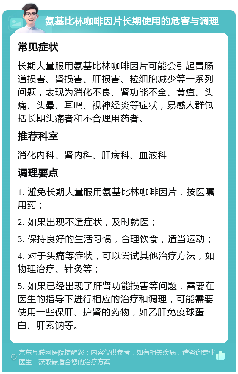 氨基比林咖啡因片长期使用的危害与调理 常见症状 长期大量服用氨基比林咖啡因片可能会引起胃肠道损害、肾损害、肝损害、粒细胞减少等一系列问题，表现为消化不良、肾功能不全、黄疸、头痛、头晕、耳鸣、视神经炎等症状，易感人群包括长期头痛者和不合理用药者。 推荐科室 消化内科、肾内科、肝病科、血液科 调理要点 1. 避免长期大量服用氨基比林咖啡因片，按医嘱用药； 2. 如果出现不适症状，及时就医； 3. 保持良好的生活习惯，合理饮食，适当运动； 4. 对于头痛等症状，可以尝试其他治疗方法，如物理治疗、针灸等； 5. 如果已经出现了肝肾功能损害等问题，需要在医生的指导下进行相应的治疗和调理，可能需要使用一些保肝、护肾的药物，如乙肝免疫球蛋白、肝素钠等。