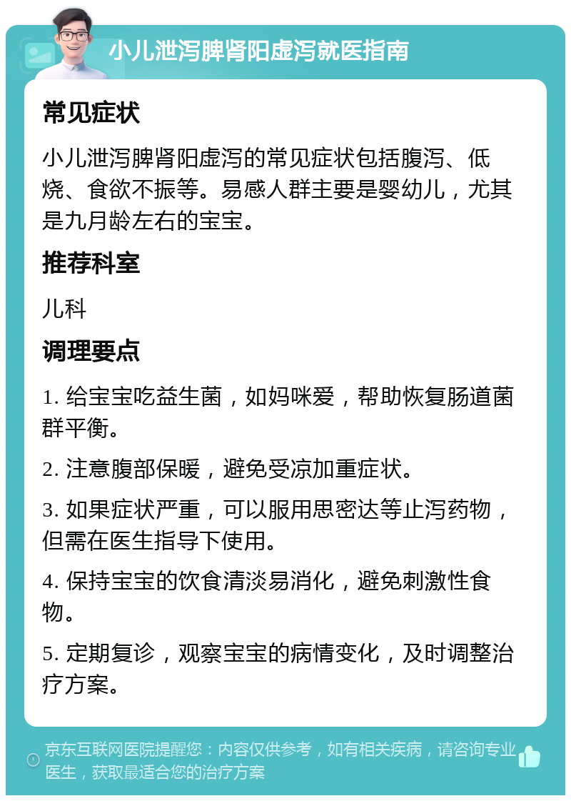 小儿泄泻脾肾阳虚泻就医指南 常见症状 小儿泄泻脾肾阳虚泻的常见症状包括腹泻、低烧、食欲不振等。易感人群主要是婴幼儿，尤其是九月龄左右的宝宝。 推荐科室 儿科 调理要点 1. 给宝宝吃益生菌，如妈咪爱，帮助恢复肠道菌群平衡。 2. 注意腹部保暖，避免受凉加重症状。 3. 如果症状严重，可以服用思密达等止泻药物，但需在医生指导下使用。 4. 保持宝宝的饮食清淡易消化，避免刺激性食物。 5. 定期复诊，观察宝宝的病情变化，及时调整治疗方案。